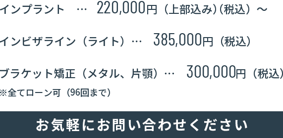 インプラント19.8万円（上部込み）（税込）～、インビザライン（ライト）38.5万円（税込）、ブラケット矯正（メタル、片顎）38.5万円（税込）、全てローン可（60回まで）